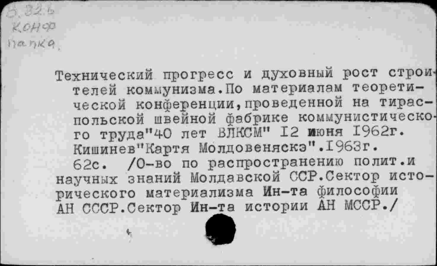 ﻿'ХЧСР л й
Технический прогресс и духовный рост строителей коммунизма.По материалам теоретической конференции,проведенной на тираспольской швейной фабрике коммунистического труда"40 лет ВЛКСМ'’ 12 июня 1962г. Кишинев”Картя Молдовеняска”.1963г. 62с.	/0-во по распространению полит.и
научных знаний Молдавской ССР.Сектор исторического материализма Ин-та философии АН СССР.Сектор Ин-та истории АН МССР./